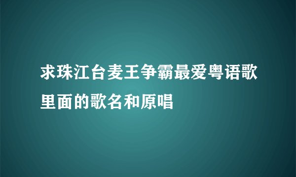 求珠江台麦王争霸最爱粤语歌里面的歌名和原唱