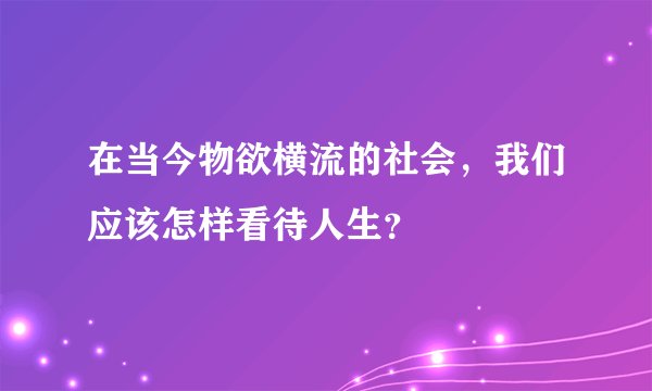 在当今物欲横流的社会，我们应该怎样看待人生？