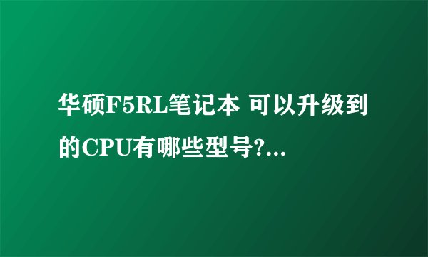 华硕F5RL笔记本 可以升级到的CPU有哪些型号? 可以升级的硬盘有哪些? 谢谢