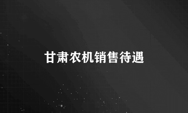 甘肃农机销售待遇