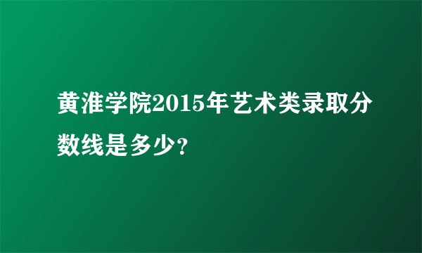 黄淮学院2015年艺术类录取分数线是多少？