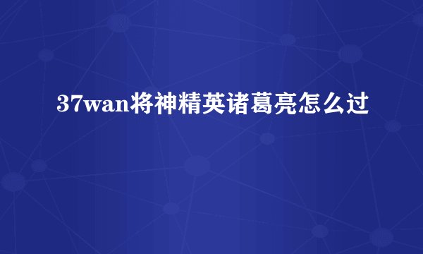 37wan将神精英诸葛亮怎么过