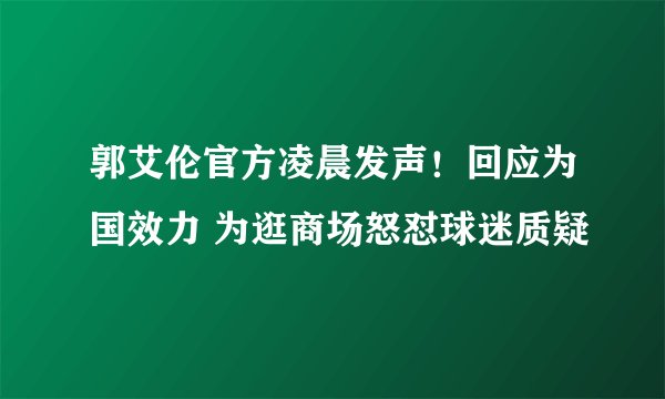 郭艾伦官方凌晨发声！回应为国效力 为逛商场怒怼球迷质疑