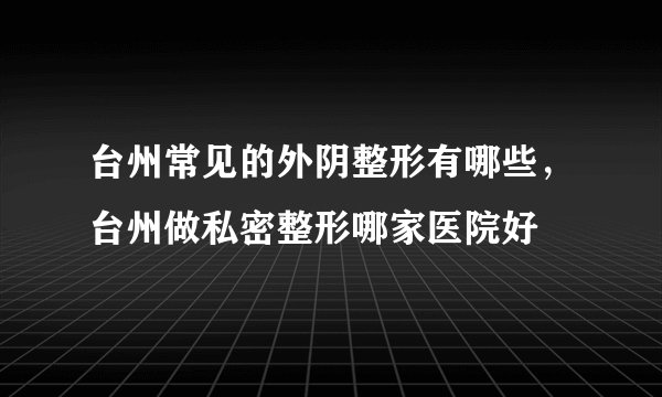 台州常见的外阴整形有哪些，台州做私密整形哪家医院好