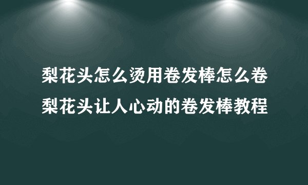 梨花头怎么烫用卷发棒怎么卷梨花头让人心动的卷发棒教程