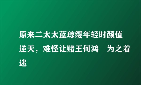 原来二太太蓝琼缨年轻时颜值逆天，难怪让赌王何鸿燊为之着迷