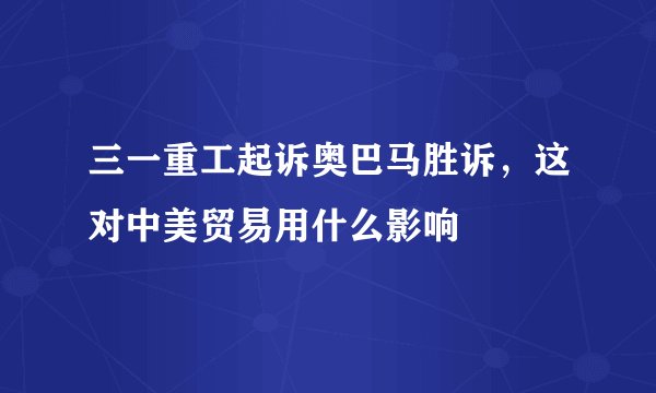 三一重工起诉奥巴马胜诉，这对中美贸易用什么影响