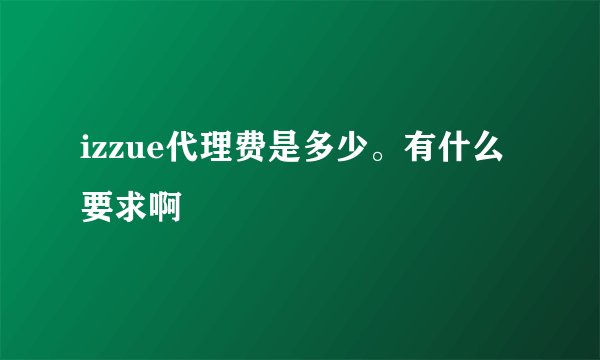 izzue代理费是多少。有什么要求啊