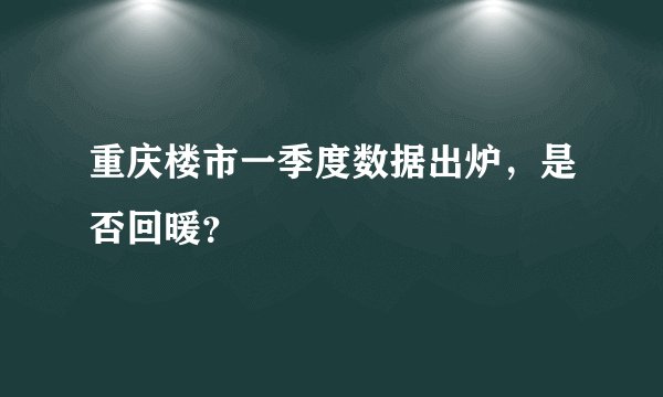 重庆楼市一季度数据出炉，是否回暖？