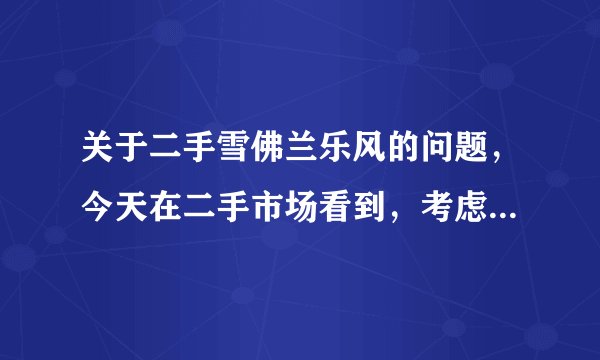 关于二手雪佛兰乐风的问题，今天在二手市场看到，考虑买，请买过二手车或者有用过这个车型的朋友给点意见，