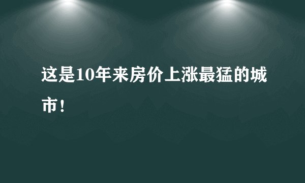 这是10年来房价上涨最猛的城市！