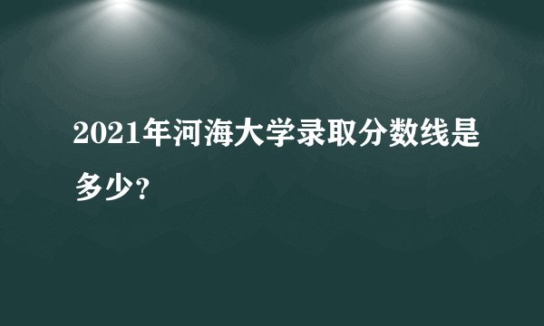 2021年河海大学录取分数线是多少？
