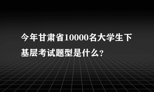 今年甘肃省10000名大学生下基层考试题型是什么？