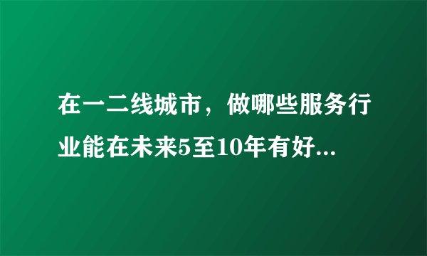 在一二线城市，做哪些服务行业能在未来5至10年有好的发展？