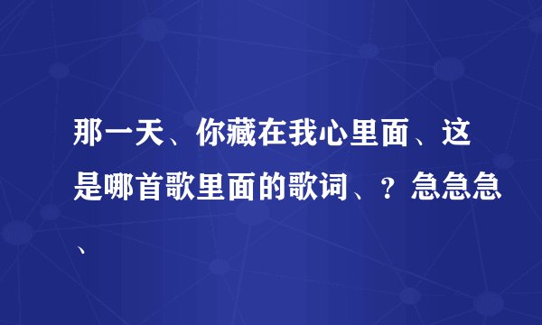 那一天、你藏在我心里面、这是哪首歌里面的歌词、？急急急、