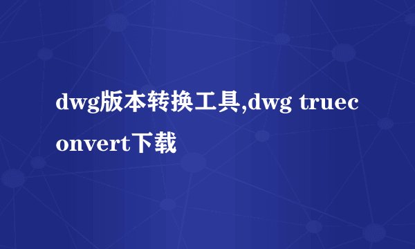 dwg版本转换工具,dwg trueconvert下载