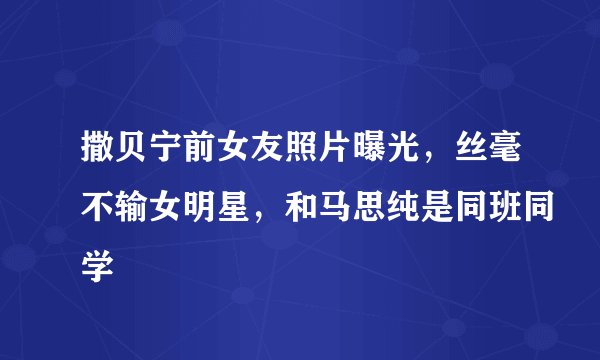 撒贝宁前女友照片曝光，丝毫不输女明星，和马思纯是同班同学