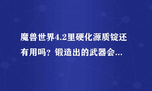 魔兽世界4.2里硬化源质锭还有用吗？锻造出的武器会用上吗？