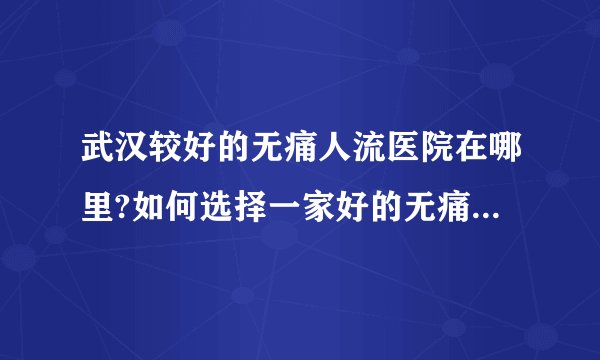 武汉较好的无痛人流医院在哪里?如何选择一家好的无痛人流医院?