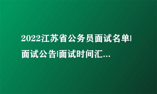 2022江苏省公务员面试名单|面试公告|面试时间汇总（各地市）