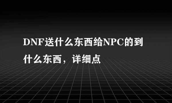 DNF送什么东西给NPC的到什么东西，详细点