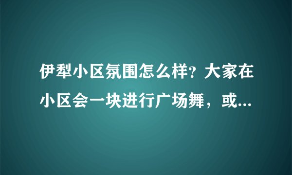 伊犁小区氛围怎么样？大家在小区会一块进行广场舞，或者其他社区活动吗？