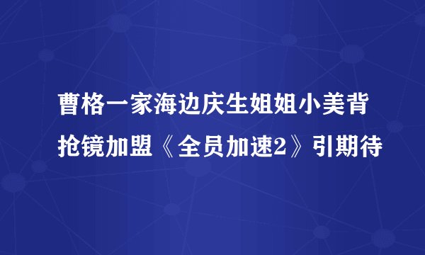 曹格一家海边庆生姐姐小美背抢镜加盟《全员加速2》引期待
