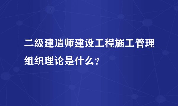二级建造师建设工程施工管理组织理论是什么？