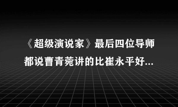 《超级演说家》最后四位导师都说曹青菀讲的比崔永平好，是不是有问题？她的演讲根本就不完整。
