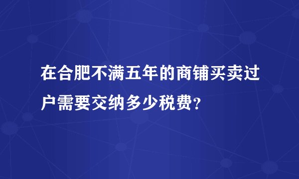 在合肥不满五年的商铺买卖过户需要交纳多少税费？