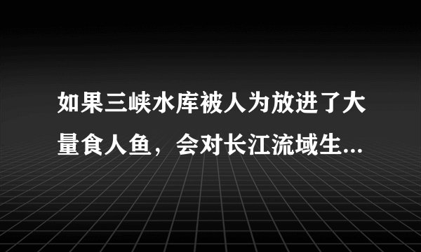 如果三峡水库被人为放进了大量食人鱼，会对长江流域生态造成多大破坏？