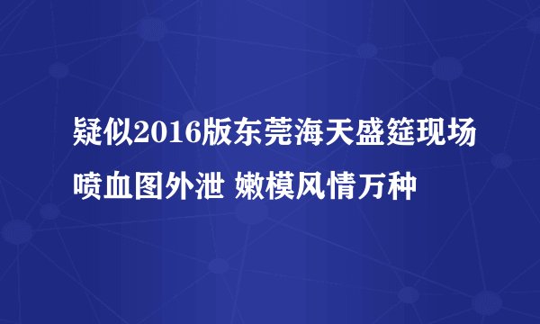 疑似2016版东莞海天盛筵现场喷血图外泄 嫩模风情万种
