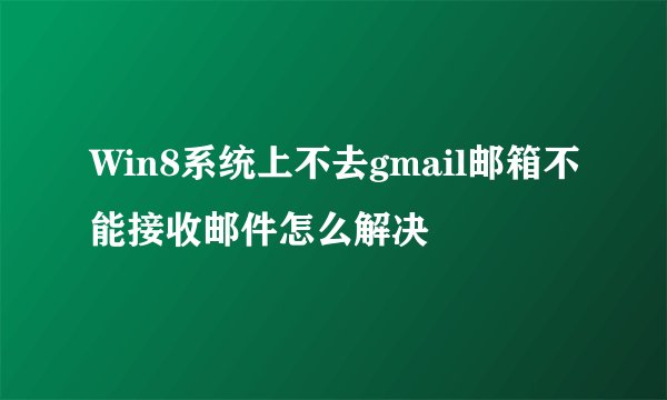 Win8系统上不去gmail邮箱不能接收邮件怎么解决