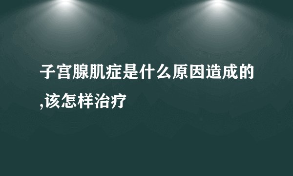 子宫腺肌症是什么原因造成的,该怎样治疗