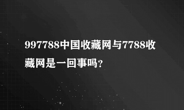 997788中国收藏网与7788收藏网是一回事吗？