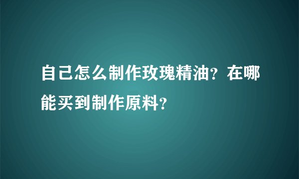 自己怎么制作玫瑰精油？在哪能买到制作原料？