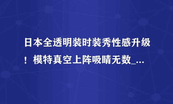 日本全透明装时装秀性感升级！模特真空上阵吸睛无数_日本全透明装时装秀_飞外服饰网