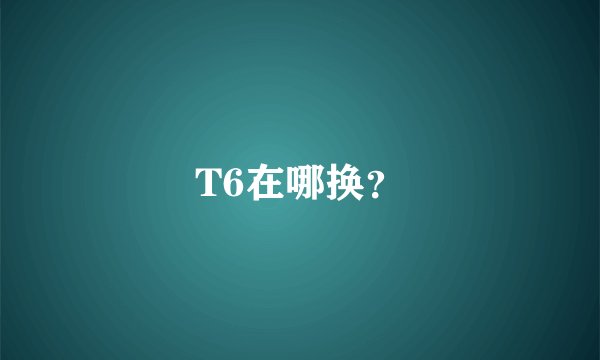 T6在哪换？