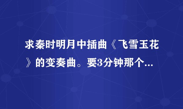 求秦时明月中插曲《飞雪玉花》的变奏曲。要3分钟那个，有断音的那个版本不要— —