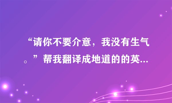 “请你不要介意，我没有生气。”帮我翻译成地道的的英语，谢谢！