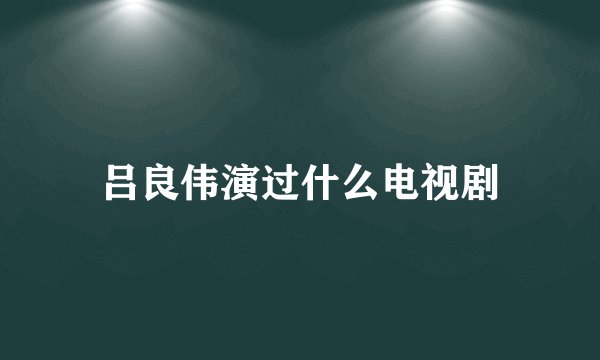 吕良伟演过什么电视剧