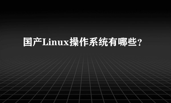 国产Linux操作系统有哪些？