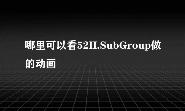 哪里可以看52H.SubGroup做的动画