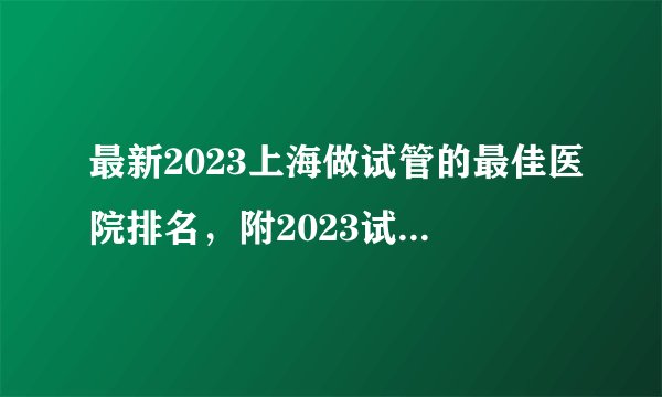 最新2023上海做试管的最佳医院排名，附2023试管生男孩成功率高医院名单