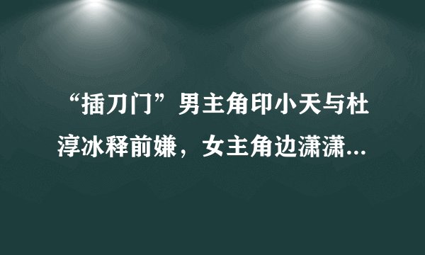 “插刀门”男主角印小天与杜淳冰释前嫌，女主角边潇潇已生二胎