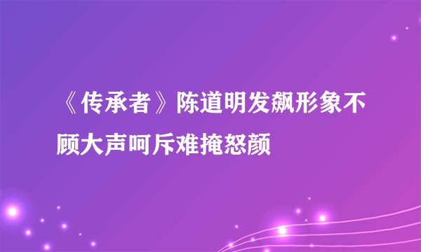 《传承者》陈道明发飙形象不顾大声呵斥难掩怒颜