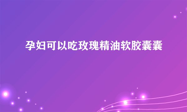 孕妇可以吃玫瑰精油软胶囊囊　　