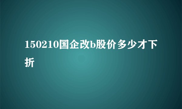 150210国企改b股价多少才下折