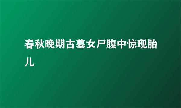 春秋晚期古墓女尸腹中惊现胎儿