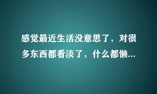 感觉最近生活没意思了，对很多东西都看淡了，什么都懒得做，一直